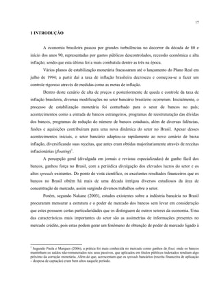 17
1 INTRODUÇÃO
A economia brasileira passou por grandes turbulências no decorrer da década de 80 e
início dos anos 90, representadas por gastos públicos descontrolados, recessão econômica e alta
inflação; sendo que esta última foi a mais combatida dentre as três na época.
Vários planos de estabilização monetária fracassaram até o lançamento do Plano Real em
julho de 1994; a partir daí a taxa de inflação brasileira decresceu e começou-se a fazer um
controle rigoroso através de medidas como as metas de inflação.
Dentro deste cenário de alta de preços e posteriormente de queda e controle da taxa de
inflação brasileira, diversas modificações no setor bancário brasileiro ocorreram. Inicialmente, o
processo de estabilização monetária foi conturbado para o setor de bancos no país;
acontecimentos como a entrada de bancos estrangeiros, programas de reestruturação das dívidas
dos bancos, programas de redução do número de bancos estaduais, além de diversas falências,
fusões e aquisições contribuíram para uma nova dinâmica do setor no Brasil. Apesar desses
acontecimentos iniciais, o setor bancário adaptou-se rapidamente ao novo cenário de baixa
inflação, diversificando suas receitas, que antes eram obtidas majoritariamente através de receitas
inflacionárias (floating)1
.
A percepção geral (divulgada em jornais e revistas especializadas) de ganho fácil dos
bancos, ganhou força no Brasil, com a periódica divulgação dos elevados lucros do setor e os
altos spreads existentes. Do ponto de vista científico, os excelentes resultados financeiros que os
bancos no Brasil obtêm há mais de uma década intrigou diversos estudiosos da área de
concentração de mercado, assim surgindo diversos trabalhos sobre o setor.
Porém, segundo Nakane (2003), estudos existentes sobre a indústria bancária no Brasil
procuraram mensurar a estrutura e o poder de mercado dos bancos sem levar em consideração
que estes possuem certas particularidades que os distinguem de outros setores da economia. Uma
das características mais importantes do setor são as assimetrias de informações presentes no
mercado crédito, pois estas podem gerar um fenômeno de obtenção de poder de mercado ligado à
1
Segundo Paula e Marques (2006), a prática foi mais conhecida no mercado como ganhos de float, onde os bancos
mantinham os saldos não-remunerados nos seus passivos, que aplicados em títulos públicos indexados rendiam algo
próximo da correção monetária. Além do que, acrescentam que os spreads bancários (receita financeira de aplicação
– despesa de captação) eram bem altos naquele período.
 