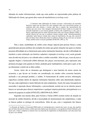 18
obtenção de rendas informacionais, sendo que estas podem ser representadas pelas práticas de
fidelização do cliente, que geram altos custos de transferências (switching costs).
A literatura sobre fidelização do cliente (customer relationships) em mercados
bancários sugere que um banco tem uma vantagem sobre seus concorrentes porque, ao
emprestar para seus clientes, o mesmo sabe mais a respeito das características dos
mesmos que seus rivais. Esta vantagem informacional do banco traduz-se em poder de
mercado temporário ex post mesmo quando os bancos são competitivos ex ante, com os
bancos capturando parte de rendas informacionais sobre seus clientes [Sharpe (1990)]. A
seleção adversa faz com que os melhores clientes acabem sendo “informacionalmente
capturados” pelos bancos, criando altos custos de transferência. Ou seja, não é possível
para um banco fazer ofertas para atrair os melhores clientes de seu rival sem, ao mesmo
tempo, também atrair os de pior qualidade (NAKANE, 2003, p. 10).
Para o autor, modalidades de crédito como cheque especial para pessoas físicas e conta
garantida para pessoas jurídicas são exemplos de contas que geram situações nas quais os clientes
possuem dificuldade em se deslocarem para outras instituições bancárias, devido à dificuldade de
transferir a outra instituição seu histórico cadastral e reputação (switching costs), assim gerando
uma elevada taxa de juros a ser cobrada sobre o crédito concedido. Além do que, a taxa de juros é
segundo Stiglitz e Greenwald (2004) diferente dos preços convencionais, pois representa uma
promessa de pagar certa quantia no futuro, podendo gerar inadimplentes, razão para a qual, se faz
jus determinar o mérito de se obter crédito.
Assim, vários são os elementos que distinguem o setor bancário de outros setores da
economia, e que devem ser levados em consideração em estudos sobre economia bancária,
incluindo o seu principal produto, o crédito. O fornecimento de crédito envolve informações
específicas contidas dentro de algumas instituições bancárias sobre uma determinada empresa.
Ou seja, cada empréstimo é muito diferente de outro empréstimo. Assim, há custos irrecuperáveis
associados à aquisição dessas informações, e provavelmente existirá um ou no máximo poucos
bancos no mercado para oferecer empréstimos a qualquer empresa particular, principalmente se a
mesma for pequena ou média (STIGLITZ; GREENWALD, 2004) 2
.
Seguindo essa mesma idéia, para Ferreira e Farina (2005) existem nichos de atuação no
mercado de crédito brasileiro, devido à necessidade de monitoramento dos empréstimos, e onde
os bancos podem se proteger da concorrência. Além do que, com o surgimento dos bancos
2
A afirmação de Stiglitz e Greenwald (2004) pode ser considerada para a maioria dos casos, ou seja, não significa
que um banco deixará de fornecer crédito para uma empresa que não pertence a sua agenda de clientes habituais, pois
nesse caso, o banco compensa os maiores risco na concessão do empréstimo ou financiamento, com uma maior taxa
de juros a ser cobrada.
 
