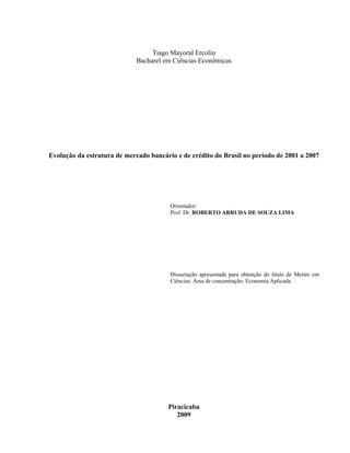 Tiago Mayoral Ercolin
Bacharel em Ciências Econômicas
Evolução da estrutura de mercado bancário e de crédito do Brasil no período de 2001 a 2007
Orientador:
Prof. Dr. ROBERTO ARRUDA DE SOUZA LIMA
Dissertação apresentada para obtenção do título de Mestre em
Ciências. Área de concentração: Economia Aplicada
Piracicaba
2009
 