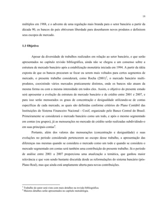 19
múltiplos em 1988, e o advento de uma regulação mais branda para o setor bancário a partir da
década 90, os bancos do país obtiveram liberdade para desenharem novos produtos e definirem
seus escopos de mercado.
1.1 Objetivo
Apesar da diversidade de trabalhos realizados em relação ao setor bancário, e que serão
apresentados no capítulo revisão bibliográfica, ainda não se chegou a um consenso sobre a
estrutura de mercado bancário após a estabilização monetária iniciada em 1994. A partir da idéia
exposta de que os bancos procuram se focar ou serem mais voltados para certos segmentos de
mercado, o presente trabalho considerará, como Rocha (2001)3
, o mercado bancário multi-
produtos, coexistindo vários mercados praticamente distintos, onde os bancos não atuam da
mesma forma ou com a mesma intensidade em todos eles. Assim, o objetivo do presente estudo
será apresentar a evolução da estrutura de mercado bancário e de crédito entre 2001 e 2007, e
para isso serão mensurados os graus de concentração e desigualdade utilizando-se de contas
específicas de cada mercado, as quais são definidas conforme critérios do Plano Contábil das
Instituições do Sistema Financeiro Nacional - Cosif, organizado pelo Banco Central do Brasil.
Primeiramente se considerará o mercado bancário como um todo, e após o mesmo segmentado
em contas (ou grupos), já as mensurações no mercado de crédito serão realizadas subdividindo-o
em suas principais contas4
.
Portanto, além dos valores das mensurações (concentração e desigualdade) e suas
evoluções no período considerado pertencerem ao escopo desse trabalho, a apresentação das
diferenças nas mesmas quando se considera o mercado como um todo e quando se considera o
mercado segmentado em contas será também uma contribuição do presente trabalho. Já o período
de análise entre 2001 a 2007 proporciona uma atualização a temática, que ganhou maior
relevância e que vem sendo bastante discutida desde as reformulações do sistema bancário (pós-
Plano Real), mas que ainda está amplamente aberta para novas contribuições.
3
Trabalho do autor será visto com mais detalhes na revisão bibliográfica.
4
Maiores detalhes serão apresentados no capítulo metodologia.
 