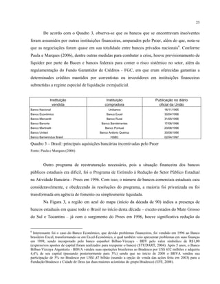25
De acordo com o Quadro 3, observa-se que os bancos que se encontravam insolventes
foram assumidos por outras instituições financeiras, amparados pelo Proer, além do que, nota-se
que as negociações foram quase em sua totalidade entre bancos privados nacionais6
. Conforme
Paula e Marques (2006), dentre outras medidas para combater a crise, houve provisionamento de
liquidez por parte do Bacen e bancos federais para conter o risco sistêmico no setor, além da
regulamentação do Fundo Garantidor de Créditos - FGC, em que eram oferecidas garantias a
determinados créditos mantidos por correntistas ou investidores em instituições financeiras
submetidas a regime especial de liquidação extrajudicial.
Instituição Instituição Publicação no diário
vendida compradora oficial da União
Banco Nacional Unibanco 18/11/1995
Banco Econômico Banco Excel 30/04/1996
Banco Mercantil Banco Rural 31/05/1996
Banco Banorte Banco Bandeirantes 17/06/1996
Banco Martinelli Banco Pontual 23/08/1996
Banco United Banco Antônio Queiroz 30/08/1996
Banco Bamerindus Brasil HSBC 02/04/1997
Quadro 3 – Brasil: principais aquisições bancárias incentivadas pelo Proer
Fonte: Paula e Marques (2006)
Outro programa de reestruturação necessário, pois a situação financeira dos bancos
públicos estaduais era difícil, foi o Programa de Estímulo à Redução do Setor Público Estadual
na Atividade Bancária - Proes em 1996. Com isso, o número de bancos comerciais estaduais caiu
consideravelmente, e obedecendo às resoluções do programa, a maioria foi privatizada ou foi
transformada em agência de fomento ou simplesmente liquidada.
Na Figura 3, a região em azul do mapa (início da década de 90) indica a presença de
bancos estaduais em quase todo o Brasil no início desta década – exceto estados do Mato Grosso
do Sul e Tocantins – já com o surgimento do Proes em 1996, houve significativa redução da
6
Interessante foi o caso do Banco Econômico, que devido problemas financeiros, foi vendido em 1996 ao Banco
brasileiro Excel, transformando-se em Excel-Econômico, o qual também veio apresentar problemas em suas finanças
em 1998, sendo incorporado pelo banco espanhol Bilbao-Vizcaya - BBV pelo valor simbólico de R$1,00
(expressivos aportes de capital foram realizados para recuperar o banco) (STUDART, 2004). Após 5 anos, o Banco
Bilbao-Vizcaya Argentaria - BBVA vendeu suas operações brasileiras ao Bradesco por US$ 632 milhões e adquiriu
4,4% de seu capital (passando posteriormente para 5%) sendo que no início de 2008 o BBVA vendeu sua
participação de 5% no Bradesco por US$1,47 bilhão (usando a opção de venda das ações feita em 2003) para a
Fundação Bradesco e Cidade de Deus (as duas maiores acionistas do grupo Bradesco) (EFE, 2008).
 
