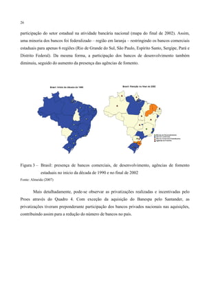 26
participação do setor estadual na atividade bancária nacional (mapa do final de 2002). Assim,
uma minoria dos bancos foi federalizado – região em laranja – restringindo os bancos comerciais
estaduais para apenas 6 regiões (Rio de Grande do Sul, São Paulo, Espírito Santo, Sergipe, Pará e
Distrito Federal). Da mesma forma, a participação dos bancos de desenvolvimento também
diminuiu, seguido do aumento da presença das agências de fomento.
Figura 3 – Brasil: presença de bancos comerciais, de desenvolvimento, agências de fomento
estaduais no início da década de 1990 e no final de 2002
Fonte: Almeida (2007)
Mais detalhadamente, pode-se observar as privatizações realizadas e incentivadas pelo
Proes através do Quadro 4. Com exceção da aquisição do Banespa pelo Santander, as
privatizações tiveram preponderante participação dos bancos privados nacionais nas aquisições,
contribuindo assim para a redução do número de bancos no país.
 