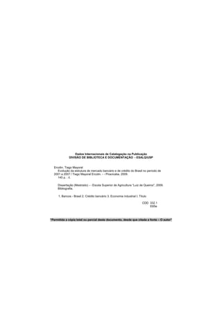 Dados Internacionais de Catalogação na Publicação
DIVISÃO DE BIBLIOTECA E DOCUMENTAÇÃO - ESALQ/USP
Ercolin, Tiago Mayoral
Evolução da estrutura de mercado bancário e de crédito do Brasil no período de
2001 a 2007 / Tiago Mayoral Ercolin. - - Piracicaba, 2009.
145 p. : il.
Dissertação (Mestrado) - - Escola Superior de Agricultura “Luiz de Queiroz”, 2009.
Bibliografia.
1. Bancos - Brasil 2. Crédito bancário 3. Economia industrial I. Título
CDD 332.1
E65e
“Permitida a cópia total ou parcial deste documento, desde que citada a fonte – O autor”
 
