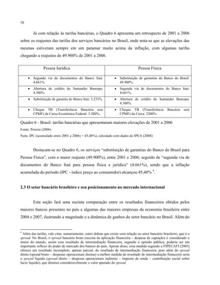 30
Já com relação às tarifas bancárias, o Quadro 6 apresenta um retrospecto de 2001 a 2006
sobre os reajustes das tarifas dos serviços bancários no Brasil, onde nota-se que as elevações das
mesmas estiveram sempre em um patamar muito acima da inflação, com algumas tarifas
chegando a reajustes de 49.900% de 2001 a 2006.
Pessoa Jurídica Pessoa Física
• Segunda via de documentos do Banco Itaú:
4.661%.
• Substituição de garantias do Banco do Brasil:
49.900%.
• Abertura de crédito do Santander Banespa:
4.300%.
• Segunda via de documentos do Banco Itaú:
4.661%.
• Substituição de garantia do Banco Itaú: 3.233%. • Abertura de crédito do Santander Banespa:
4.300%.
• Cheque TB (Transferência Bancária sem
CPMF) da Caixa Econômica Federal: 3.200%.
• Cheque TB (Transferência Bancária sem
CPMF) da Caixa: 3200%.
Quadro 6 - Brasil: tarifas bancárias que apresentaram maiores elevações de 2001 a 2006
Fonte: Pereira (2006)
Nota: IPC (acumulado entre 2001 a 2006) = 45,48%), calculado com dados do IPEA (2008)
Destacam-se no Quadro 6, os serviços “substituição de garantias do Banco do Brasil para
Pessoa Física”, com o maior reajuste (49.900%), entre 2001 e 2006; seguido de “segunda via de
documentos do Banco Itaú para pessoa física e jurídica” (4.661%), sendo que a inflação
acumulada do período (IPC - índice preço ao consumidor) alcançou 45,48% 9
.
2.3 O setor bancário brasileiro e seu posicionamento no mercado internacional
Esta seção fará uma sucinta comparação entre os resultados financeiros obtidos pelos
maiores bancos presentes no país e algumas das maiores empresas da economia brasileira entre
2004 e 2007, ilustrando a magnitude e a dinâmica de ganhos do setor bancário no Brasil. Além do
9
Além das tarifas, vale citar, sumariamente, outro debate que existe com relação ao setor bancário brasileiro, que é o
spread. No Brasil, o spread bancário bruto (receita da aplicação financeira – despesa de captação) é considerado o
maior do mundo, assim esse resultado de intermediação financeira, segundo a opinião pública, poderia ser um
importante reflexo do poder de mercado dos bancos do país. Apesar disso, essa medida segundo a FIPECAFI (2005)
oferece um resultado incompleto, apenas parcial, do resultado de intermediação financeira, pois além do spread
direto (spread bruto – despesas operacionais diretas) a melhor medida do resultado de intermediação financeira seria
o spread líquido (spread direto – despesas operacionais indiretas – imposto de renda – contribuição social sobre
lucro líquido), que diminui consideravelmente o valor apurado do spread.
 
