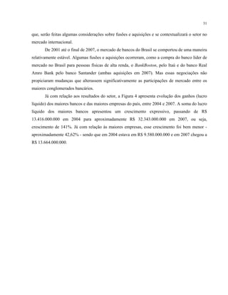 31
que, serão feitas algumas considerações sobre fusões e aquisições e se contextualizará o setor no
mercado internacional.
De 2001 até o final de 2007, o mercado de bancos do Brasil se comportou de uma maneira
relativamente estável. Algumas fusões e aquisições ocorreram, como a compra do banco líder de
mercado no Brasil para pessoas físicas de alta renda, o BankBoston, pelo Itaú e do banco Real
Amro Bank pelo banco Santander (ambas aquisições em 2007). Mas essas negociações não
propiciaram mudanças que alterassem significativamente as participações de mercado entre os
maiores conglomerados bancários.
Já com relação aos resultados do setor, a Figura 4 apresenta evolução dos ganhos (lucro
líquido) dos maiores bancos e das maiores empresas do país, entre 2004 e 2007. A soma do lucro
líquido dos maiores bancos apresentou um crescimento expressivo, passando de R$
13.416.000.000 em 2004 para aproximadamente R$ 32.343.000.000 em 2007, ou seja,
crescimento de 141%. Já com relação às maiores empresas, esse crescimento foi bem menor -
aproximadamente 42,62% - sendo que em 2004 estava em R$ 9.580.000.000 e em 2007 chegou a
R$ 13.664.000.000.
 