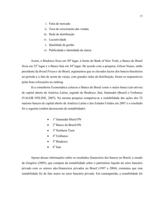 33
i. Fatia de mercado
ii. Taxa de crescimento das vendas
iii. Rede de distribuição
iv. Lucratividade
v. Qualidade da gestão
vi. Publicidade e identidade da marca
Assim, o Bradesco ficou em 50o
lugar, à frente do Bank of New York; o Banco do Brasil
ficou em 52o
lugar e o Banco Itaú em 54o
lugar. De acordo com a pesquisa, Gilson Nunes, então
presidente da Brand Finance do Brasil, argumentou que os elevados lucros dos bancos brasileiros
no período e o fato de serem de varejo, com grandes redes de distribuição, foram os responsáveis
pelas boas colocações no ranking.
Já a consultoria Economática colocou o Banco do Brasil como o maior banco (em ativos)
de capital aberto da América Latina, seguido de Bradesco, Itaú, Santander (Brasil) e Unibanco
(VALOR ONLINE, 2007). Na mesma pesquisa comparou-se a rentabilidade das ações dos 25
maiores bancos de capital aberto da América Latina e dos Estados Unidos em 2007 e o resultado
foi o seguinte (ordem decrescente de rentabilidade):
• 1o
Santander Brasil PN
• 2o
Banco do Brasil ON
• 3o
Northern Trust
• 4o
Unibanco
• 5o
Bradesco
• 6o
Itaú
Apesar dessas informações sobre os resultados financeiros dos bancos no Brasil, o estudo
de Gregório (2005), que compara da rentabilidade sobre o patrimônio líquido do setor bancário
privado com os setores não-financeiros privados no Brasil (1997 a 2004), constatou que esta
rentabilidade foi de fato maior no setor bancário privado. Em contrapartida, a rentabilidade foi
 