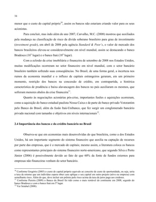 34
menor que o custo do capital próprio10
, assim os bancos não estariam criando valor para os seus
acionistas.
Para concluir, mas indo além do ano 2007, Carvalho, M.C. (2008) mostrou que auxiliados
pela mudança na classificação de risco da dívida soberano brasileiro para grau de investimento
(investment grade), em abril de 2008 pela agência Standard & Poor’s, o valor de mercado dos
bancos brasileiros elevou-se consideravelmente em nível mundial, assim se destacando o banco
Bradesco (16o
lugar) e o banco Itaú (18o
lugar).
Com a eclosão da crise imobiliária e financeira de setembro de 2008 nos Estados Unidos,
muitas modificações ocorreram no setor financeiro em nível mundial, com o setor bancário
brasileiro também sofrendo suas conseqüências. No Brasil, de uma forma geral, a incerteza nos
rumos da economia mundial e o influxo de capitais estrangeiros geraram, em um primeiro
momento, restrição dos bancos na concessão de crédito, em contrapartida, a histórica
característica de prudência e baixa alavancagem dos bancos no país auxiliaram os mesmos, que
sofreram menores abalos da crise financeira11
.
Quanto às negociações acionárias pós-crise, importantes fusões e aquisições ocorreram,
como a aquisição do banco estadual paulista Nossa Caixa e de parte do banco privado Votorantim
pelo Banco do Brasil, além da fusão Itaú-Unibanco, que fez surgir um conglomerado bancário
privado nacional com tamanho e objetivos em níveis internacionais12
.
2.4 Importância dos bancos e do crédito bancário no Brasil
Observa-se que em economias mais desenvolvidas do que brasileira, como a dos Estados
Unidos, há um importante segmento do sistema financeiro que auxilia na captação de recursos
por parte das empresas, que é o mercado de capitais; mesmo assim, a literatura coloca os bancos
como representantes principais do sistema financeiro norte-americano, que segundo Silva e Porto
Júnior (2006) é possivelmente devido ao fato de que 60% da fonte de fundos externos para
empresas não financeiras venham do setor bancário.
10
Conforme Gregório (2005) o custo de capital próprio equivale ao conceito de custo de oportunidade, ou seja, seria
a taxa de retorno que um indivíduo espera obter caso aplique o seu capital em outro projeto (ativo ou empresa) com
semelhante risco. Além do que, deve incluir um prêmio pelo risco acima da taxa de juros paga aos credores.
11
Conforme Pereira (2009) o Banco do Brasil foi tido como o mais rentável do continente em 2008, seguido do
banco Bradesco e com o banco Itaú em 5o
lugar.
12
Ver Setubal (2008).
 