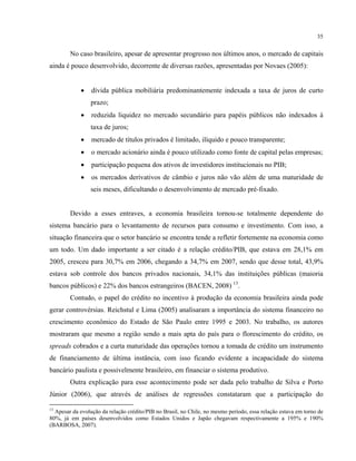 35
No caso brasileiro, apesar de apresentar progresso nos últimos anos, o mercado de capitais
ainda é pouco desenvolvido, decorrente de diversas razões, apresentadas por Novaes (2005):
• dívida pública mobiliária predominantemente indexada a taxa de juros de curto
prazo;
• reduzida liquidez no mercado secundário para papéis públicos não indexados à
taxa de juros;
• mercado de títulos privados é limitado, ilíquido e pouco transparente;
• o mercado acionário ainda é pouco utilizado como fonte de capital pelas empresas;
• participação pequena dos ativos de investidores institucionais no PIB;
• os mercados derivativos de câmbio e juros não vão além de uma maturidade de
seis meses, dificultando o desenvolvimento de mercado pré-fixado.
Devido a esses entraves, a economia brasileira tornou-se totalmente dependente do
sistema bancário para o levantamento de recursos para consumo e investimento. Com isso, a
situação financeira que o setor bancário se encontra tende a refletir fortemente na economia como
um todo. Um dado importante a ser citado é a relação crédito/PIB, que estava em 28,1% em
2005, cresceu para 30,7% em 2006, chegando a 34,7% em 2007, sendo que desse total, 43,9%
estava sob controle dos bancos privados nacionais, 34,1% das instituições públicas (maioria
bancos públicos) e 22% dos bancos estrangeiros (BACEN, 2008) 13
.
Contudo, o papel do crédito no incentivo à produção da economia brasileira ainda pode
gerar controvérsias. Reichstul e Lima (2005) analisaram a importância do sistema financeiro no
crescimento econômico do Estado de São Paulo entre 1995 e 2003. No trabalho, os autores
mostraram que mesmo a região sendo a mais apta do país para o florescimento do crédito, os
spreads cobrados e a curta maturidade das operações tornou a tomada de crédito um instrumento
de financiamento de última instância, com isso ficando evidente a incapacidade do sistema
bancário paulista e possivelmente brasileiro, em financiar o sistema produtivo.
Outra explicação para esse acontecimento pode ser dada pelo trabalho de Silva e Porto
Júnior (2006), que através de análises de regressões constataram que a participação do
13
Apesar da evolução da relação crédito/PIB no Brasil, no Chile, no mesmo período, essa relação estava em torno de
80%, já em países desenvolvidos como Estados Unidos e Japão chegavam respectivamente a 195% e 190%
(BARBOSA, 2007).
 