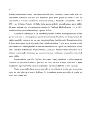 36
desenvolvimento financeiro no crescimento econômico será tanto maior quanto maior a taxa de
crescimento econômico; com isso esse argumento ganha força quando se observa a taxa de
crescimento da economia brasileira no período de análise de Reichstul e Lima (2005) – 1995 a
2003 – que foi baixa. Portanto, o trabalho destes autores pode ter mostrado apenas que o crédito
foi pouco utilizado para o crescimento econômico do Estado de São Paulo entre 1995 a 2003,
mas não mostrou que o crédito não seja capaz de tal feito.
Referente a contribuição de um importante pensador ao tema, Schumpeter (1982) afirma
que um indivíduo se torna empresário quando primeiramente ele se torna um devedor através do
crédito adquirido, ou seja, o que ele quer em primeiro lugar é crédito, antes de qualquer espécie
de bens, sendo assim, um devedor típico da sociedade capitalista. O autor segue o seu raciocínio
justificando que a função principal do mercado monetário ou de capitais é o comércio de crédito
com a finalidade de financiar o desenvolvimento. Assim, esse desenvolvimento econômico cria e
alimenta esse mercado, finalizando que o desenvolvimento econômico é em princípio impossível
sem o crédito.
Para corroborar esta idéia, Stiglitz e Greenwald (2004) consideram o crédito como um
facilitador da atividade econômica, ganhando até status de base de troca e deixando o papel
moeda como algo irrelevante, com isso salientando a importância de torná-lo mais acessível.
Tendo apresentado alguns argumentos sobre a importância do crédito para a economia
como um todo, observa-se através da Figura 5 a evolução do volume concedido de crédito no
Brasil entre 2000 a 2007.
 