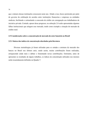 38
que o número dessas instituições crescessem neste ano. Aliado a isso, houve permissão por parte
do governo da celebração de acordos entre instituições financeiras e empresas ou entidades
sindicais, facilitando e estimulando a concessão de crédito em consignação aos trabalhadores da
iniciativa privada. Contudo, apesar desse progresso, na subseção 2.6 serão apresentadas algumas
falhas institucionais que atingem esse mercado, tendo como exemplo a situação do mercado de
crédito rural.
2.5 Considerações sobre a concentração de mercado do setor bancário no Brasil
2.5.1 Síntese dos índices de concentração abordados pela literatura
Diversas metodologias já foram utilizadas para se estudar a estrutura de mercado dos
bancos no Brasil nos últimos anos, sendo assim, muitas contribuições foram realizadas,
enriquecendo ainda mais o debate e fomentando novas contribuições. Entretanto, antes de
apresentar os resultados de alguns trabalhos, os índices de concentração utilizados nos mesmos
serão resumidamente definidos no Quadro 7.
 