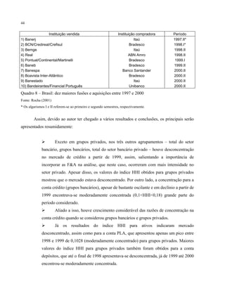 44
Instituição vendida Instituição compradora Período
1) Banerj Itaú 1997.II*
2) BCN/Credireal/Crefisul Bradesco 1998.I*
3) Bemge Itaú 1998.II
4) Real ABN Amro 1998.II
5) Pontual/Continental/Martinelli Bradesco 1999.I
6) Baneb Bradesco 1999.II
7) Banespa Banco Santander 2000.II
8) Boavista Inter-Atlântico Bradesco 2000.II
9) Banestado Itaú 2000.II
10) Bandeirantes/Financial Português Unibanco 2000.II
Quadro 8 – Brasil: dez maiores fusões e aquisições entre 1997 e 2000
Fonte: Rocha (2001)
* Os algarismos I e II referem-se ao primeiro e segundo semestres, respectivamente.
Assim, devido ao autor ter chegado a vários resultados e conclusões, os principais serão
apresentados resumidamente:
Exceto em grupos privados, nos três outros agrupamentos – total do setor
bancário, grupos bancários, total do setor bancário privado – houve desconcentração
no mercado de crédito a partir de 1999, assim, salientando a importância de
incorporar as F&A na análise, que neste caso, ocorreram com mais intensidade no
setor privado. Apesar disso, os valores do índice HHI obtidos para grupos privados
mostrou que o mercado estava desconcentrado. Por outro lado, a concentração para a
conta crédito (grupos bancários), apesar de bastante oscilante e em declínio a partir de
1999 encontrava-se moderadamente concentrada (0,1<HHI<0,18) grande parte do
período considerado.
Aliado a isso, houve crescimento considerável das razões de concentração na
conta crédito quando se considerou grupos bancários e grupos privados.
Já os resultados do índice HHI para ativos indicaram mercado
desconcentrado, assim como para a conta PLA, que apresentou apenas um pico entre
1998 e 1999 de 0,1028 (moderadamente concentrado) para grupos privados. Maiores
valores do índice HHI para grupos privados também foram obtidos para a conta
depósitos, que até o final de 1998 apresentava-se desconcentrada, já de 1999 até 2000
encontrou-se moderadamente concentrada.
 