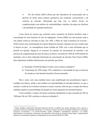 45
Por fim, Rocha (2001) afirma que dos indicadores de concentração não se
derivam de forma direta análises qualitativas das condições concorrenciais e da
estrutura de mercado. Salientando que para isso, os índices devem ser
complementados com análises de contestabilidade e abertura, dos graus de eficiência
e da qualidade da regulação prudencial.
Como forma de mostrar que existiram outros momentos da história brasileira onde a
concentração do setor bancário foi alvo de indagações, Troster (2006) cita três períodos onde a
esta análise tornou-se relevante no país. Em 1964, o Plano de Ação Econômica do Governo -
PAEG iniciou uma reestruturação do sistema financeiro nacional, impondo um novo cenário para
os bancos no país. As conseqüências foram sentidas até 1988, com o autor afirmando que no
período em questão, chegou-se ao consenso de aumento da concentração de mercado e um
processo de conglomeração do setor de bancos no Brasil. O período de 1988 até 1994 também foi
analisado, com os fatos indicando diminuição da concentração de mercado. Para Troster (2006),
duas importantes medidas influenciaram este período, que foram:
a) Resolução 1526/88 do Banco Central: criou os bancos múltiplos15
.
b) Constituição de 1988 (artigo 192): estabeleceu a necessidade de que as barreiras
de entrada ao setor bancário brasileiro fossem atenuadas.
Para o autor, com essas medidas houve uma simplificação dos procedimentos legais e
contábeis dos bancos, aliado a uma melhora na contestabilidade do mercado bancário, ou seja, a
entrada e a saída de novos bancos tornaram-se menos custosas, além do que, a criação dos bancos
múltiplos implicou na possibilidade de atuação em vários segmentos do mercado bancário.
Como resultado, o número de bancos aumentou rapidamente no país, passando de 106 em
1988 para 246 em 1994, conforme se observa no Quadro 9.
15
Banco múltiplo compreende instituição financeira privada ou pública que realiza operações ativas, passivas e
acessórias de diversas instituições financeiras. As carteiras as quais esse tipo de instituição trabalha são as seguintes:
comercial, investimento e ou desenvolvimento, crédito imobiliário, arrendamento mercantil e de crédito,
financiamento e investimento, sendo que essas operações estão sujeitas às mesmas normas legais e regulamentares
aplicáveis às instituições singulares correspondentes as suas carteiras (BACEN, 2009).
 