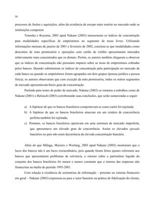 50
processos de fusões e aquisições, além da existência de escopo mais restrito no mercado onde as
instituições competem.
Tonooka e Koyama, 2003 apud Nakane (2003) mensuraram os índices de concentração
para modalidades específicas de empréstimos no segmento de taxas livres. Utilizando
informações mensais de janeiro de 2001 e fevereiro de 2002, concluiu-se que modalidades como
descontos de nota promissória e operações com cartão de crédito apresentaram mercados
relativamente mais concentrados que os demais. Porém, os autores também chegaram a observar
que os índices de concentração não possuíam impacto sobre as taxas de empréstimos cobradas
pelos bancos. Quando substituíram os índices de concentração pela participação no mercado de
cada banco ou quando os empréstimos foram agrupados em dois grupos (pessoa jurídica e pessoa
física), os autores observaram que com exceção da nota promissória, todos os outros segmentos
de mercado apresentavam baixo grau de concentração.
Partindo para testes de poder de mercado, Nakane (2003) se remeteu a trabalhos como de
Nakane (2001) e Belaisch (2003) corroborando suas conclusões, que serão sumarizadas a seguir:
a) A hipótese de que os bancos brasileiros comportavam-se como cartel foi rejeitada;
b) A hipótese de que os bancos brasileiros atuavam em um cenário de concorrência
perfeita também foi rejeitada;
c) Portanto, os bancos brasileiros operavam em uma estrutura de mercado imperfeita,
que apresentava um elevado grau de concorrência. Assim os elevados spreads
bancários no país não eram decorrência da elevada concentração bancária.
Além do que Málaga, Maziero e Werlang, 2003 apud Nakane (2003) mostraram que o
lucro dos bancos não é um lucro extraordinário, pois quando foram feitos ajustes referentes aos
bancos que apresentaram problemas de solvência, o retorno sobre o patrimônio líquido do
conjunto dos bancos brasileiros foi menor e menos constante que o retorno das empresas não
financeiras na média do período 1995-2001.
Com relação à existência de assimetrias de informação – presente no sistema financeiro
em geral – Nakane (2003) expressou-as para o setor bancário na prática de fidelização do cliente,
 