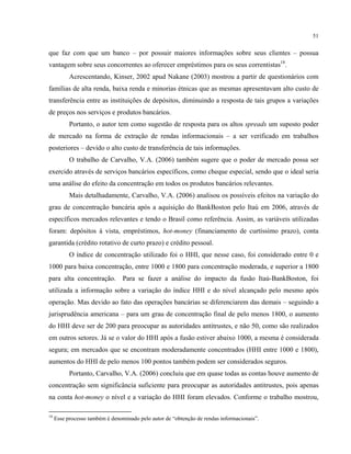 51
que faz com que um banco – por possuir maiores informações sobre seus clientes – possua
vantagem sobre seus concorrentes ao oferecer empréstimos para os seus correntistas18
.
Acrescentando, Kinser, 2002 apud Nakane (2003) mostrou a partir de questionários com
famílias de alta renda, baixa renda e minorias étnicas que as mesmas apresentavam alto custo de
transferência entre as instituições de depósitos, diminuindo a resposta de tais grupos a variações
de preços nos serviços e produtos bancários.
Portanto, o autor tem como sugestão de resposta para os altos spreads um suposto poder
de mercado na forma de extração de rendas informacionais – a ser verificado em trabalhos
posteriores – devido o alto custo de transferência de tais informações.
O trabalho de Carvalho, V.A. (2006) também sugere que o poder de mercado possa ser
exercido através de serviços bancários específicos, como cheque especial, sendo que o ideal seria
uma análise do efeito da concentração em todos os produtos bancários relevantes.
Mais detalhadamente, Carvalho, V.A. (2006) analisou os possíveis efeitos na variação do
grau de concentração bancária após a aquisição do BankBoston pelo Itaú em 2006, através de
específicos mercados relevantes e tendo o Brasil como referência. Assim, as variáveis utilizadas
foram: depósitos à vista, empréstimos, hot-money (financiamento de curtíssimo prazo), conta
garantida (crédito rotativo de curto prazo) e crédito pessoal.
O índice de concentração utilizado foi o HHI, que nesse caso, foi considerado entre 0 e
1000 para baixa concentração, entre 1000 e 1800 para concentração moderada, e superior a 1800
para alta concentração. Para se fazer a análise do impacto da fusão Itaú-BankBoston, foi
utilizada a informação sobre a variação do índice HHI e do nível alcançado pelo mesmo após
operação. Mas devido ao fato das operações bancárias se diferenciarem das demais – seguindo a
jurisprudência americana – para um grau de concentração final de pelo menos 1800, o aumento
do HHI deve ser de 200 para preocupar as autoridades antitrustes, e não 50, como são realizados
em outros setores. Já se o valor do HHI após a fusão estiver abaixo 1000, a mesma é considerada
segura; em mercados que se encontram moderadamente concentrados (HHI entre 1000 e 1800),
aumentos do HHI de pelo menos 100 pontos também podem ser considerados seguros.
Portanto, Carvalho, V.A. (2006) concluiu que em quase todas as contas houve aumento de
concentração sem significância suficiente para preocupar as autoridades antitrustes, pois apenas
na conta hot-money o nível e a variação do HHI foram elevados. Conforme o trabalho mostrou,
18
Esse processo também é denominado pelo autor de “obtenção de rendas informacionais”.
 