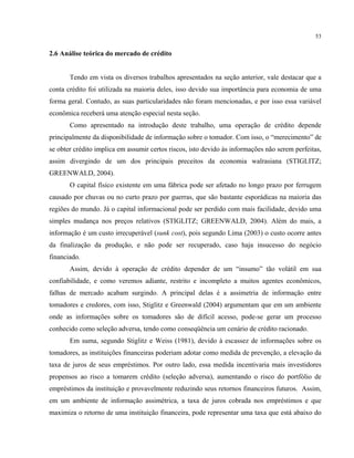 53
2.6 Análise teórica do mercado de crédito
Tendo em vista os diversos trabalhos apresentados na seção anterior, vale destacar que a
conta crédito foi utilizada na maioria deles, isso devido sua importância para economia de uma
forma geral. Contudo, as suas particularidades não foram mencionadas, e por isso essa variável
econômica receberá uma atenção especial nesta seção.
Como apresentado na introdução deste trabalho, uma operação de crédito depende
principalmente da disponibilidade de informação sobre o tomador. Com isso, o “merecimento” de
se obter crédito implica em assumir certos riscos, isto devido às informações não serem perfeitas,
assim divergindo de um dos principais preceitos da economia walrasiana (STIGLITZ;
GREENWALD, 2004).
O capital físico existente em uma fábrica pode ser afetado no longo prazo por ferrugem
causado por chuvas ou no curto prazo por guerras, que são bastante esporádicas na maioria das
regiões do mundo. Já o capital informacional pode ser perdido com mais facilidade, devido uma
simples mudança nos preços relativos (STIGLITZ; GREENWALD, 2004). Além do mais, a
informação é um custo irrecuperável (sunk cost), pois segundo Lima (2003) o custo ocorre antes
da finalização da produção, e não pode ser recuperado, caso haja insucesso do negócio
financiado.
Assim, devido à operação de crédito depender de um “insumo” tão volátil em sua
confiabilidade, e como veremos adiante, restrito e incompleto a muitos agentes econômicos,
falhas de mercado acabam surgindo. A principal delas é a assimetria de informação entre
tomadores e credores, com isso, Stiglitz e Greenwald (2004) argumentam que em um ambiente
onde as informações sobre os tomadores são de difícil acesso, pode-se gerar um processo
conhecido como seleção adversa, tendo como conseqüência um cenário de crédito racionado.
Em suma, segundo Stiglitz e Weiss (1981), devido à escassez de informações sobre os
tomadores, as instituições financeiras poderiam adotar como medida de prevenção, a elevação da
taxa de juros de seus empréstimos. Por outro lado, essa medida incentivaria mais investidores
propensos ao risco a tomarem crédito (seleção adversa), aumentando o risco do portfólio de
empréstimos da instituição e provavelmente reduzindo seus retornos financeiros futuros. Assim,
em um ambiente de informação assimétrica, a taxa de juros cobrada nos empréstimos e que
maximiza o retorno de uma instituição financeira, pode representar uma taxa que está abaixo do
 