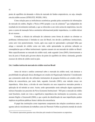 54
ponto de equilíbrio da demanda e oferta do mercado de fundos emprestáveis, ou seja, situação
esta de crédito escasso (STIGLITZ; WEISS, 1981).
Como solução para as ineficiências econômicas geradas pelas assimetrias de informações
do mercado de crédito, Stiglitz e Weiss (1981) propõe o uso de colaterais19
que independem do
resultado do investimento realizado, e que se oferecidos a um valor acima do empréstimo, taxa de
juros e custos de transação faria a assimetria informacional perder importância, e o crédito deixar
de ser escasso.
Contudo, a eficácia da utilização de colaterais como forma de reduzir ou eliminar os
problemas informacionais é limitada no caso do Brasil, isto devido a problemas institucionais,
como será visto posteriormente. Assim, após essa seção ter apresentado a principal falha que
atinge o mercado de crédito como um todo, serão apresentadas na próxima subseção as
conseqüências que as falhas institucionais vigentes causam em um mercado de crédito no Brasil.
Mais especificamente no mercado de crédito rural, onde segundo Lima (2003), historicamente a
taxa de juros é fixada pelo governo abaixo do ponto de equilíbrio de oferta e demanda, gerando
escassez de oferta de crédito rural no país.
2.6.1 Análise teórica do mercado de crédito rural no Brasil
Antes de iniciar a análise contextual sobre o mercado de crédito rural, vale destacar a
possibilidade da aplicação dessa abordagem em estudos de Organização Industrial. Considerando
que comumente ainda não são utilizados instrumentos de pesquisa histórica em estudos sobre a
defesa da concorrência, por outro lado, segundo Azevedo (2001), este método cresce em
importância. Além disso, a divisão do setor bancário em seus respectivos mercados permite a
aplicação de tal método ao setor. Assim, serão apresentados nesta subseção alguns argumentos
teóricos baseados nos preceitos da Nova Economia Institucional - NEI para o mercado de crédito
rural brasileiro, tendo em vista a significativa importância das instituições na economia, como
atestam Stiglitz e Greenwald (2004), e que a partir da identificação de suas imperfeições podem
implicar em políticas públicas frente à defesa da concorrência.
O papel das instituições como importante componente das relações econômicas entre os
agentes adveio inicialmente de trabalhos como de Thorstein Veblen na primeira metade do século
19
Os colaterais representam garantias reais oferecidas pelo tomador do financiamento ou empréstimo.
 