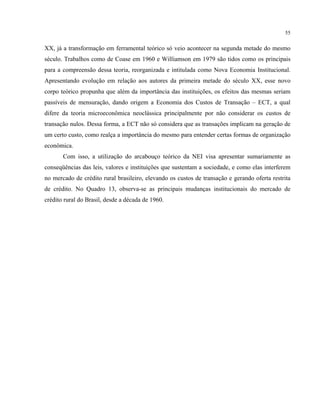 55
XX, já a transformação em ferramental teórico só veio acontecer na segunda metade do mesmo
século. Trabalhos como de Coase em 1960 e Williamson em 1979 são tidos como os principais
para a compreensão dessa teoria, reorganizada e intitulada como Nova Economia Institucional.
Apresentando evolução em relação aos autores da primeira metade do século XX, esse novo
corpo teórico propunha que além da importância das instituições, os efeitos das mesmas seriam
passíveis de mensuração, dando origem a Economia dos Custos de Transação – ECT, a qual
difere da teoria microeconômica neoclássica principalmente por não considerar os custos de
transação nulos. Dessa forma, a ECT não só considera que as transações implicam na geração de
um certo custo, como realça a importância do mesmo para entender certas formas de organização
econômica.
Com isso, a utilização do arcabouço teórico da NEI visa apresentar sumariamente as
conseqüências das leis, valores e instituições que sustentam a sociedade, e como elas interferem
no mercado de crédito rural brasileiro, elevando os custos de transação e gerando oferta restrita
de crédito. No Quadro 13, observa-se as principais mudanças institucionais do mercado de
crédito rural do Brasil, desde a década de 1960.
 