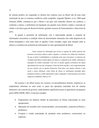 58
do sistema jurídico em resguardar os direitos dos credores, pois no Brasil não há uma clara
sinalização de que os contratos creditícios serão cumpridos. Segundo Djankov et al., 2004 apud
Almeida (2008), constatou-se que o Brasil é um país com reduzidos direitos aos credores, e
conforme a autora, a ineficiência da legislação em garantir esses direitos conduz o mercado de
crédito a um baixo grau de desenvolvimento, gerando escassez de financiamentos e altas taxas de
juros.
Já quanto à assimetria de informação, esta é representada quando o conjunto de
informações necessárias à condição ótima de determinadas transações não estão disponíveis de
forma homogênea e sem custo entre os agentes. Como exemplo, segue uma situação onde se
observa a existência de assimetria de informação no setor agroindustrial do Brasil:
Atuais sistemas de informação que servem os agentes de crédito agrícola não
permitem uma leitura objetiva sobre a liquidez e o histórico de crédito dos tomadores.
No que se refere à inadimplência, é conduzida como uma caixa preta e os números são
revelados pelo Banco Central apenas aos bancos e cooperativas de crédito, referentes às
transações de crédito controlado. Com isso os demais agentes econômicos da cadeia
agroindustrial da soja não conseguem avaliar de forma acurada o real comprometimento
de seus clientes com os agentes financeiros. Para tanto, esse agentes utilizam a rede
social e meios informais, como forma de checar as informações prestadas pelos
produtores-clientes e colher depoimentos sobre a reputação e relacionamento com outras
empresas (ALMEIDA, 2008, p. 67).
Da escassez e do difícil acesso aos recursos via procedimentos formais, originou-se os
empréstimos informais no setor rural, os quais são operações realizadas fora do sistema
financeiro e do controle do governo, sendo bastante significativas para os agricultores de pequeno
porte (SPOLADOR, 2001). Como por exemplo:
• Empréstimos em dinheiro obtidos de particulares ou firmas relacionadas ao setor
agropecuário;
• Operações de escambo entre insumo/produto, serviço/produto, cooperativas/firmas e
produtores;
• Compras e vendas antecipadas de produção entre produtores, comerciantes ou
empresas;
 