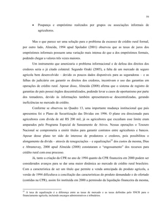59
• Poupança e empréstimo realizados por grupos ou associações informais de
agricultores.
Mas o que parece ser uma solução para o problema da escassez de crédito rural formal,
por outro lado, Almeida, 1994 apud Spolador (2001) observou que as taxas de juros dos
empréstimos informais possuem uma variação mais intensa do que a dos empréstimos formais,
podendo chegar a valores três vezes maiores.
Um instrumento que amenizaria o problema informacional e de defesa dos direitos dos
credores seria o já citado colateral. Segundo Ozaki (2005), a falta de um mercado de seguro
agrícola bem desenvolvido – devido os poucos dados disponíveis para as seguradoras – e as
falhas do judiciário em garantir os direitos dos credores, incentivam o uso das garantias em
operações de crédito rural. Apesar disso, Almeida (2008) afirma que o sistema de registro de
garantias do país possui órgãos descentralizados, podendo levar a casos de oportunismo por parte
dos tomadores, devido às informações também apresentarem-se descentralizadas, gerando
ineficiências no mercado de crédito.
Conforme se observou no Quadro 13, uma importante mudança institucional que país
apresentou foi o Plano de Securitização das Dívidas em 1996. O plano era direcionado para
agricultores com dívida de até R$ 200 mil, já os agricultores que excediam esse limite eram
amparados pelo Programa Especial de Saneamento de Ativos. Nessas operações o Tesouro
Nacional se comprometia a emitir títulos para garantir contratos entre agricultores e bancos.
Apesar desse plano ter sido do interesse de produtores e credores, pois possibilitou o
alongamento da dívida – através de renegociações – e equalizações22
dos custos da mesma, Dias
e Abramovay, 2000 apud Almeida (2008) constataram o “engessamento” dos recursos para
crédito rural com esse processo.
Já, tanto a criação da CPR no ano de 1994 quanto da CPR financeira em 2000 podem ser
considerados avanços para se dar uma maior dinâmica ao mercado de crédito rural brasileiro.
Com a característica de ser um título que permite a venda antecipada do produto agrícola, a
versão de 1994 dificultava a conciliação das características do produto demandado e do ofertado
(contidas na CPR), assim foi instituída em 2000 a permissão da liquidação financeira da mesma,
22
A taxa de equalização é a diferença entre as taxas de mercado e as taxas definidas pelo SNCR para o
financiamento agrícola, incluindo encargos administrativos e tributários.
 