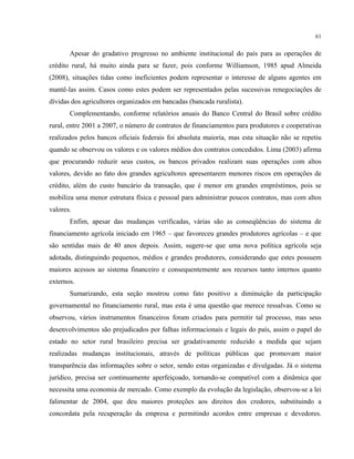 61
Apesar do gradativo progresso no ambiente institucional do país para as operações de
crédito rural, há muito ainda para se fazer, pois conforme Williamson, 1985 apud Almeida
(2008), situações tidas como ineficientes podem representar o interesse de alguns agentes em
mantê-las assim. Casos como estes podem ser representados pelas sucessivas renegociações de
dívidas dos agricultores organizados em bancadas (bancada ruralista).
Complementando, conforme relatórios anuais do Banco Central do Brasil sobre crédito
rural, entre 2001 a 2007, o número de contratos de financiamentos para produtores e cooperativas
realizados pelos bancos oficiais federais foi absoluta maioria, mas esta situação não se repetiu
quando se observou os valores e os valores médios dos contratos concedidos. Lima (2003) afirma
que procurando reduzir seus custos, os bancos privados realizam suas operações com altos
valores, devido ao fato dos grandes agricultores apresentarem menores riscos em operações de
crédito, além do custo bancário da transação, que é menor em grandes empréstimos, pois se
mobiliza uma menor estrutura física e pessoal para administrar poucos contratos, mas com altos
valores.
Enfim, apesar das mudanças verificadas, várias são as conseqüências do sistema de
financiamento agrícola iniciado em 1965 – que favoreceu grandes produtores agrícolas – e que
são sentidas mais de 40 anos depois. Assim, sugere-se que uma nova política agrícola seja
adotada, distinguindo pequenos, médios e grandes produtores, considerando que estes possuem
maiores acessos ao sistema financeiro e consequentemente aos recursos tanto internos quanto
externos.
Sumarizando, esta seção mostrou como fato positivo a diminuição da participação
governamental no financiamento rural, mas esta é uma questão que merece ressalvas. Como se
observou, vários instrumentos financeiros foram criados para permitir tal processo, mas seus
desenvolvimentos são prejudicados por falhas informacionais e legais do país, assim o papel do
estado no setor rural brasileiro precisa ser gradativamente reduzido a medida que sejam
realizadas mudanças institucionais, através de políticas públicas que promovam maior
transparência das informações sobre o setor, sendo estas organizadas e divulgadas. Já o sistema
jurídico, precisa ser continuamente aperfeiçoado, tornando-se compatível com a dinâmica que
necessita uma economia de mercado. Como exemplo da evolução da legislação, observou-se a lei
falimentar de 2004, que deu maiores proteções aos direitos dos credores, substituindo a
concordata pela recuperação da empresa e permitindo acordos entre empresas e devedores.
 