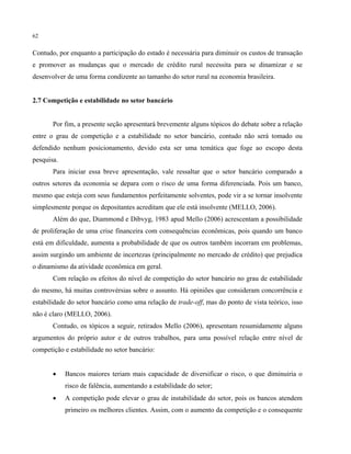 62
Contudo, por enquanto a participação do estado é necessária para diminuir os custos de transação
e promover as mudanças que o mercado de crédito rural necessita para se dinamizar e se
desenvolver de uma forma condizente ao tamanho do setor rural na economia brasileira.
2.7 Competição e estabilidade no setor bancário
Por fim, a presente seção apresentará brevemente alguns tópicos do debate sobre a relação
entre o grau de competição e a estabilidade no setor bancário, contudo não será tomado ou
defendido nenhum posicionamento, devido esta ser uma temática que foge ao escopo desta
pesquisa.
Para iniciar essa breve apresentação, vale ressaltar que o setor bancário comparado a
outros setores da economia se depara com o risco de uma forma diferenciada. Pois um banco,
mesmo que esteja com seus fundamentos perfeitamente solventes, pode vir a se tornar insolvente
simplesmente porque os depositantes acreditam que ele está insolvente (MELLO, 2006).
Além do que, Diammond e Dibvyg, 1983 apud Mello (2006) acrescentam a possibilidade
de proliferação de uma crise financeira com consequências econômicas, pois quando um banco
está em dificuldade, aumenta a probabilidade de que os outros também incorram em problemas,
assim surgindo um ambiente de incertezas (principalmente no mercado de crédito) que prejudica
o dinamismo da atividade econômica em geral.
Com relação os efeitos do nível de competição do setor bancário no grau de estabilidade
do mesmo, há muitas controvérsias sobre o assunto. Há opiniões que consideram concorrência e
estabilidade do setor bancário como uma relação de trade-off, mas do ponto de vista teórico, isso
não é claro (MELLO, 2006).
Contudo, os tópicos a seguir, retirados Mello (2006), apresentam resumidamente alguns
argumentos do próprio autor e de outros trabalhos, para uma possível relação entre nível de
competição e estabilidade no setor bancário:
• Bancos maiores teriam mais capacidade de diversificar o risco, o que diminuiria o
risco de falência, aumentando a estabilidade do setor;
• A competição pode elevar o grau de instabilidade do setor, pois os bancos atendem
primeiro os melhores clientes. Assim, com o aumento da competição e o consequente
 