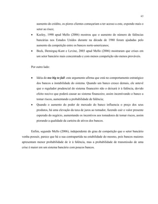 63
aumento do crédito, os piores clientes começariam a ter acesso a este, expondo mais o
setor ao risco;
• Keeley, 1990 apud Mello (2006) mostrou que o aumento do número de falências
bancárias nos Estados Unidos durante na década de 1980 foram ajudadas pelo
aumento da competição entre os bancos norte-americanos;
• Beck, Demirguç-Kunt e Levine, 2003 apud Mello (2006) mostraram que crises em
um setor bancário mais concentrado e com menos competição são menos prováveis.
Por outro lado:
• Idéia do too big to fail: este argumento afirma que está no comportamento estratégico
dos bancos a instabilidade do sistema. Quando um banco cresce demais, ele antevê
que o regulador prudencial do sistema financeiro não o deixará ir à falência, devido
efeito nocivo que poderá causar ao sistema financeiro; assim incentivando o banco a
tomar riscos, aumentando a probabilidade de falência;
• Quando o aumento do poder de mercado do banco influencia o preço dos seus
produtos, há uma elevação da taxa de juros ao tomador, fazendo cair o valor presente
esperado do negócio, aumentando os incentivos aos tomadores de tomar riscos, assim
piorando a qualidade da carteira de ativos dos bancos.
Enfim, segundo Mello (2006), independente do grau de competição que o setor bancário
venha possuir, parece que há a sua contrapartida na estabilidade do mesmo, pois bancos maiores
apresentam menor probabilidade de ir à falência, mas a probabilidade de transmissão de uma
crise é maior em um sistema bancário com poucos bancos.
 