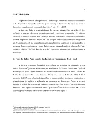 65
3 METODOLOGIA
No presente capítulo, será apresentada a metodologia adotada no cálculo da concentração
e da desigualdade nas rendas auferidas pelas instituições financeiras do Brasil no mercado
bancário, e especificamente no mercado de crédito23
, entre 2001 e 2007.
A fonte dos dados e as características dos mesmos são descritos na seção 3.1, já a
definição de mercado relevante é realizada na seção 3.2, sendo que na subseção 3.2.1 aplica-se
definição de mercado relevante para o mercado bancário e de crédito. A medida de concentração
utilizada no presente trabalho é descrita em 3.3 e a origem e aplicações do índice de desigualdade
em 3.4, onde em 3.4.1 são feitas algumas considerações sobre a definição de desigualdade e se
apresenta alguns preceitos sobre a teoria da informação, reservando assim, a subseção 3.4.2 para
descrição o índice T de Theil. Por fim, a seção 3.5 apresenta a forma como serão analisados os
resultados.
3.1 Fonte dos dados: Plano Contábil das Instituições Financeiras do Brasil - Cosif
A obtenção dos dados financeiros deste trabalho foi realizada via informação pessoal
através de contato24
junto ao Departamento de Monitoração do Sistema Financeiro e Gestão de
Informação do Banco Central do Brasil. As informações foram extraídas do Plano Contábil das
Instituições do Sistema Financeiro Nacional - Cosif, criado através da Circular 1.273 de 29 de
dezembro de 1987, com a finalidade de unificar os planos contábeis dos bancos e padronizar os
procedimentos de registros e elaboração de demonstrações financeiras. Assim, o presente
trabalho se utilizou das informações disponibilizadas da conta 7 do plano – Contas de Resultado
Credoras – mais especificamente das Receitas Operacionais25
das instituições entre 2001 e 2007,
que são operacionalmente subdivididas conforme se observa na Figura 6.
23
O mercado de crédito é uma divisão do mercado bancário.
24
Email: tadeu.pimenta@bcb.gov.br.
25
Receitas operacionais compreendem valores relativos a receitas diretamente ligadas a atividade principal do banco
(ou empresa); já receitas não ligadas à atividade do banco (ou empresa) são denominadas receitas não-operacionais.
 