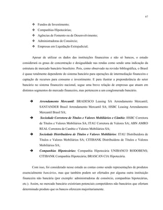 67
Fundos de Investimento;
Companhias Hipotecárias;
Agências de Fomento ou de Desenvolvimento;
Administradoras de Consórcio;
Empresas em Liquidação Extrajudicial;
Apesar de utilizar os dados das instituições financeiras e não só bancos, o estudo
considerará os graus de concentração e desigualdade nas rendas como sendo uma indicação da
estrutura de mercado bancário brasileiro. Pois, como observado na revisão bibliográfica, o Brasil
é quase totalmente dependente do sistema bancário para operações de intermediação financeira e
captação de recursos para consumo e investimento. E para ilustrar a preponderância do setor
bancário no sistema financeiro nacional, segue uma breve relação de empresas que atuam em
distintos segmentos do mercado financeiro, mas pertencem a um conglomerado bancário.
Arrendamento Mercantil: BRADESCO Leasing SA Arrendamento Mercantil;
SANTANDER Brasil Arrendamento Mercantil SA; HSBC Leasing Arrendamento
Mercantil Brasil SA;
Sociedade Corretora de Títulos e Valores Mobiliários e Câmbio: HSBC Corretora
de Títulos e Valores Mobiliários SA; ITAU Corretora de Valores SA; ABN AMRO
REAL Corretora de Cambio e Valores Mobiliários SA;
Sociedade Distribuidora de Títulos e Valores Mobiliários: ITAU Distribuidora de
Títulos e Valores Mobiliários SA; CITIBANK Distribuidora de Títulos e Valores
Mobiliários SA;
Companhias Hipotecárias: Companhia Hipotecária UNIBANCO RODOBENS;
CITIBANK Companhia Hipotecária; BRASCAN CIA Hipotecária.
Com isso, foi considerado nesse estudo as contas como sendo representações de produtos
essencialmente bancários, mas que também podem ser ofertados por alguma outra instituição
financeira não bancária (por exemplo: administradoras de consórcio, companhias hipotecárias,
etc.). Assim, no mercado bancário existiriam potenciais competidores não bancários que ofertam
determinado produto que os bancos oferecem majoritariamente.
 