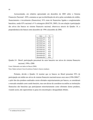 68
Acrescentando, em relatório apresentado em dezembro de 2005 sobre o Sistema
Financeiro Nacional - SFN, constatou-se que na distribuição do ativo pelas sociedades de crédito,
financiamento e investimento (financeiras), 91% eram de financeiras ligadas a conglomerados
bancários, sendo 83% nacional e 8 % estrangeiro (BACEN, 2005). Já com relação à participação
dos ativos dos bancos no sistema financeiro nacional, observa-se através do Quadro 14, a
preponderância dos bancos entre dezembro de 1996 a dezembro de 2006.
Ano %
Dezembro/96 90,3
Dezembro/97 91,4
Dezembro/98 90,6
Dezembro/99 91,6
Dezembro/00 93,0
Dezembro/01 93,6
Dezembro/02 94,3
Dezembro/03 94,0
Dezembro/04 93,1
Dezembro/05 90,6
Dezembro/06 89,6
Quadro 14 - Brasil: participação percentual do setor bancário nos ativos do sistema financeiro
nacional, 1996 a 2006
Fonte: Elaborado com dados do Bacen (2006)
Nota: Dados incluem Caixa Econômica Federal e bancos estaduais.
Portanto, devido o Quadro 14 mostrar que os bancos no Brasil possuíam 92% de
participação em média nos ativos do sistema financeiro nacional nesses onze anos (1996-2006)27
,
e pelo fato dos produtos analisados serem ofertados majoritariamente por bancos, se considerará
o mercado estudado como sendo bancário, mas sem deixar de considerar na análise as instituições
financeiras não bancárias que participaram minoritariamente como ofertantes destes produtos,
visando assim, não superestimar os graus de concentração e desigualdade obtidos.
27
A variância foi de 2,46%.
 