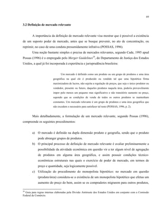 69
3.2 Definição de mercado relevante
A importância da definição de mercado relevante visa mostrar que é possível a existência
de um suposto poder de mercado, antes que se busque prevenir, no ato de concentração, ou
reprimir, no caso de uma conduta presumidamente infrativa (POSSAS, 1996).
Uma noção bastante simples e precisa de mercados relevantes, segundo Cade, 1995 apud
Possas (1996) é o empregado pelo Merger Guidelines28
, do Departamento de Justiça dos Estados
Unidos, a qual já foi incorporada à experiência e jurisprudência brasileira:
Um mercado é definido como um produto ou um grupo de produtos e uma área
geográfica na qual ele é produzido ou vendido tal que uma hipotética firma
maximizadora de lucros, não sujeita a regulação de preços, que seja o único produtor ou
vendedor, presente ou futuro, daqueles produtos naquela área, poderia provavelmente
impor pelo menos um pequeno mas significativo e não transitório aumento no preço,
supondo que as condições de venda de todos os outros produtos se mantenham
constantes. Um mercado relevante é um grupo de produtos e uma área geográfica que
não excedem o necessário para satisfazer tal teste (POSSAS, 1996, p. 2).
Mais detalhadamente, a formulação de um mercado relevante, segundo Possas (1996),
compreende os seguintes procedimentos:
a) O mercado é definido na dupla dimensão produto e geografia, sendo que o produto
pode abranger grupos de produtos.
b) O principal processo de definição de mercado relevante é avaliar preliminarmente a
possibilidade da atividade econômica em questão vir a ter algum nível de agregação
de produtos em alguma área geográfica, e assim possuir condições técnico-
econômicas estruturais nas quais o exercício de poder de mercado, em termos de
preço e quantidade, seja logicamente possível.
c) Utilização do procedimento do monopolista hipotético: no mercado em questão
(produto/área) considera-se a existência de um monopolista hipotético que efetua um
aumento do preço do bem, assim se os compradores migrarem para outros produtos,
28
Guia para regras internas elaboradas pela Divisão Antitruste dos Estados Unidos em conjunto com a Comissão
Federal de Comércio.
 