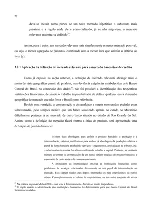 70
deve-se incluir como partes de um novo mercado hipotético o substituto mais
próximo e a região onde ele é comercializado, já se não migrarem, o mercado
relevante encontra-se definido29
.
Assim, para o autor, um mercado relevante seria simplesmente o menor mercado possível,
ou seja, o menor agregado de produtos, combinado com a menor área que satisfaz o critério do
item (c).
3.2.1 Aplicação da definição de mercado relevante para o mercado bancário e de crédito
Como já exposto na seção anterior, a definição de mercado relevante abrange tanto o
ponto de vista geográfico quanto do produto, mas devido às exigências estabelecidas pelo Banco
Central do Brasil na concessão dos dados30
, não foi possível a identificação das respectivas
instituições financeiras, deixando o trabalho impossibilitado de definir qualquer outra dimensão
geográfica de mercado que não fosse o Brasil como referência.
Devido essa restrição, a concentração e desigualdade a serem mensuradas poderão estar
subestimadas, pelo simples motivo que um banco localizado apenas no estado do Maranhão
dificilmente pertenceria ao mercado de outro banco situado no estado do Rio Grande do Sul.
Assim, como a definição do mercado ficará restrita a ótica do produto, será apresentada uma
definição de produto bancário:
Existem duas abordagens para definir o produto bancário: a produção e a
intermediação; existem justificativas para ambas. A abordagem da produção enfatiza o
papel da firma bancária produzindo serviços – pagamentos, arrecadação de tributos, etc.
– relacionados às contas dos clientes utilizando trabalho e capital. Portanto, as variáveis
número de contas ou de transações de um banco seriam medidas do produto bancário, e
o conceito de custo seria o de custos operacionais.
A abordagem da intermediação enxerga as instituições financeiras como
produtoras de serviços relacionadas diretamente ao seu papel de intermediação no
mercado. Elas captam fundos para depois intermediá-los para empréstimos ou outros
ativos. Conseqüentemente o volume de empréstimos, ou um outro conjunto de ativos
29
Na prática, segundo Mello (2006), esse teste é feito raramente, devido ser muito dispendioso.
30
O sigilo quanto à identificação das instituições financeiras foi determinante para que Banco Central do Brasil
fornecesse os dados.
 