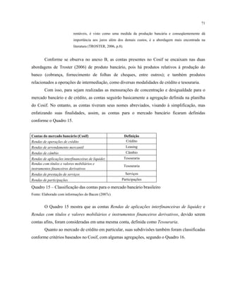 71
rentáveis, é visto como uma medida da produção bancária e conseqüentemente dá
importância aos juros além dos demais custos, é a abordagem mais encontrada na
literatura (TROSTER, 2006, p.8).
Conforme se observa no anexo B, as contas presentes no Cosif se encaixam nas duas
abordagens de Troster (2006) de produto bancário, pois há produtos relativos à produção do
banco (cobrança, fornecimento de folhas de cheques, entre outros); e também produtos
relacionados a operações de intermediação, como diversas modalidades de crédito e tesouraria.
Com isso, para sejam realizadas as mensurações de concentração e desigualdade para o
mercado bancário e de crédito, as contas seguirão basicamente a agregação definida na planilha
do Cosif. No entanto, as contas tiveram seus nomes abreviados, visando à simplificação, mas
enfatizando suas finalidades, assim, as contas para o mercado bancário ficaram definidas
conforme o Quadro 15.
Contas do mercado bancário (Cosif) Definição
Rendas de operações de crédito Crédito
Rendas de arrendamento mercantil Leasing
Rendas de câmbio Câmbio
Rendas de aplicações interfinanceiras de liquidez Tesouraria
Rendas com títulos e valores mobiliários e
Tesouraria
instrumentos financeiros derivativos
Rendas de prestação de serviços Serviços
Rendas de participações Participações
Quadro 15 – Classificação das contas para o mercado bancário brasileiro
Fonte: Elaborado com informações do Bacen (2007c)
O Quadro 15 mostra que as contas Rendas de aplicações interfinanceiras de liquidez e
Rendas com títulos e valores mobiliários e instrumentos financeiros derivativos, devido serem
contas afins, foram consideradas em uma mesma conta, definida como Tesouraria.
Quanto ao mercado de crédito em particular, suas subdivisões também foram classificadas
conforme critérios baseados no Cosif, com algumas agregações, segundo o Quadro 16.
 