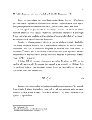 73
3.3 Medida de concentração industrial: índice Herfindahl-Hirschmann - HHI
Dando um maior enfoque para o sentido econômico, Braga e Mascolo (1982) afirmam
que “concentração” implica em acumulação de certos atributos econômicos, como renda, riqueza,
produção e emprego em certas unidades de controle, como indivíduos, firmas, entre outros.
Assim, apesar da possibilidade da concentração industrial ser tratada em termos
puramente estatísticos, pois o “grau de concentração” constitui uma característica da distribuição
de uma variável em uma população; a idéia central que a “concentração industrial” representa é
que ela torna possível o exercício de poder de mercado.
Com isso, o índice concentração utilizado no presente trabalho será o índice Herfindahl-
Hirschmann, que apesar de captar tanto a participação de cada firma no mercado quanto a
desigualdade entre elas, é comumente designado na literatura como uma medida de
concentração32
, além do mais, é uma das mais utilizadas em estudos sobre organização industrial
e na elaboração de pareceres técnicos feitos por instituições defensoras da concorrência no Brasil
(Cade e SEAE)33
e no exterior.
O índice HHI foi elaborado primeiramente por Albert Hirschman em 1945, em um
trabalho sobre concentração do comércio internacional, sendo retomado em 1950 por Orris
Herfindahl que analisou a concentração da indústria de aço nos Estados Unidos, com isso, a
expressão do índice ficou assim definida:
∑=
=
n
i
isHHI
1
2
(1)
Em que, n é o número total de instituições no mercado/conta considerado, si
2
é o quadrado
da participação da i-ésima instituição na renda total de cada mercado/conta, assim fazendo-se
uma maior ponderação para as maiores firmas. Para Hoffmann (1998), o índice também pode ser
expresso da seguinte forma:
32
Ver Hoffmann (1998).
33
Conselho Administrativo de Defesa Econômica - Cade.
Secretaria de Acompanhamento Econômico - SEAE.
 