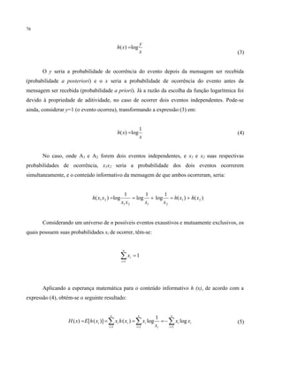 76
x
y
xh log)( =
(3)
O y seria a probabilidade de ocorrência do evento depois da mensagem ser recebida
(probabilidade a posteriori) e o x seria a probabilidade de ocorrência do evento antes da
mensagem ser recebida (probabilidade a priori). Já a razão da escolha da função logarítmica foi
devido à propriedade de aditividade, no caso de ocorrer dois eventos independentes. Pode-se
ainda, considerar y=1 (o evento ocorreu), transformando a expressão (3) em:
x
xh
1
log)( = (4)
No caso, onde A1 e A2 forem dois eventos independentes, e x1 e x2 suas respectivas
probabilidades de ocorrência, x1x2 seria a probabilidade dos dois eventos ocorrerem
simultaneamente, e o conteúdo informativo da mensagem de que ambos ocorreram, seria:
)()(
1
log
1
log
1
log)( 21
2121
21 xhxh
xxxx
xxh +=+==
Considerando um universo de n possíveis eventos exaustivos e mutuamente exclusivos, os
quais possuem suas probabilidades xi de ocorrer, têm-se:
1
1
=∑=
n
i
ix
Aplicando a esperança matemática para o conteúdo informativo h (x), de acordo com a
expressão (4), obtém-se o seguinte resultado:
i
n
i
i
i
n
i
ii
n
i
ii xx
x
xxhxxhExH log
1
log)()]([)(
111
∑∑∑ ===
−==== (5)
 