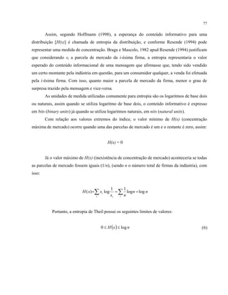 77
Assim, segundo Hoffmann (1998), a esperança do conteúdo informativo para uma
distribuição [H(x)] é chamada de entropia da distribuição, e conforme Resende (1994) pode
representar uma medida de concentração. Braga e Mascolo, 1982 apud Resende (1994) justificam
que considerando xi a parcela de mercado da i-ésima firma, a entropia representaria o valor
esperado do conteúdo informacional de uma mensagem que afirmasse que, tendo sido vendido
um certo montante pela indústria em questão, para um consumidor qualquer, a venda foi efetuada
pela i-ésima firma. Com isso, quanto maior a parcela de mercado da firma, menor o grau de
surpresa trazido pela mensagem e vice-versa.
As unidades de medida utilizadas comumente para entropia são os logaritmos de base dois
ou naturais, assim quando se utiliza logaritmo de base dois, o conteúdo informativo é expresso
em bits (binary units) já quando se utiliza logaritmos naturais, em nits (natural units).
Com relação aos valores extremos do índice, o valor mínimo de H(x) (concentração
máxima de mercado) ocorre quando uma das parcelas de mercado é um e o restante é zero, assim:
H(x) = 0
Já o valor máximo de H(x) (inexistência de concentração de mercado) aconteceria se todas
as parcelas de mercado fossem iguais (1/n), (sendo n o número total de firmas da indústria), com
isso:
nn
nx
xxH
iii
i loglog
11
log)( === ∑∑
Portanto, a entropia de Theil possui os seguintes limites de valores:
( ) nxH log0 ≤≤ (6)
 