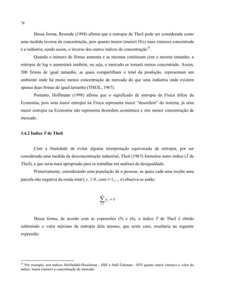 78
Dessa forma, Resende (1994) afirma que a entropia de Theil pode ser considerada como
uma medida inversa de concentração, pois quanto menor (maior) H(x) mais (menos) concentrada
é a indústria, sendo assim, o inverso dos outros índices de concentração35
.
Quando o número de firmas aumenta e as mesmas continuam com o mesmo tamanho, a
entropia de log n aumentará também, ou seja, o mercado se tornará menos concentrado. Assim,
200 firmas de igual tamanho, as quais compartilham o total da produção, representam um
ambiente onde há muito menos concentração de mercado do que uma indústria onde existem
apenas duas firmas de igual tamanho (THEIL, 1967).
Portanto, Hoffmann (1998) afirma que o significado de entropia da Física difere da
Economia, pois uma maior entropia na Física representa maior “desordem” do sistema, já uma
maior entropia na Economia não representa desordem econômica e sim menor concentração de
mercado.
3.4.2 Índice T de Theil
Com a finalidade de evitar alguma interpretação equivocada da entropia, por ser
considerada uma medida de desconcentração industrial, Theil (1967) formulou outro índice (T de
Theil), e que seria mais apropriado para se trabalhar em análises de desigualdade.
Primeiramente, considerando uma população de n pessoas, as quais cada uma recebe uma
parcela não negativa da renda total ( 0≥iy , com i=1,..., n) observa-se então:
1
1
=∑=
n
i
iy
Dessa forma, de acordo com as expressões (5) e (6), o índice T de Theil é obtido
subtraindo o valor máximo da entropia dela mesmo, que neste caso, resultaria na seguinte
expressão:
35
Por exemplo, nos índices Herfindahl-Hirschman - HHI e Hall-Tideman - HTI quanto maior (menor) o valor do
índice, maior (menor) a concentração do mercado.
 