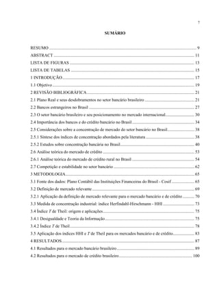 7
SUMÁRIO
RESUMO ......................................................................................................................................... 9
ABSTRACT ................................................................................................................................... 11
LISTA DE FIGURAS .................................................................................................................... 13
LISTA DE TABELAS ................................................................................................................... 15
1 INTRODUÇÃO........................................................................................................................... 17
1.1 Objetivo .................................................................................................................................... 19
2 REVISÃO BIBLIOGRÁFICA.................................................................................................... 21
2.1 Plano Real e seus desdobramentos no setor bancário brasileiro .............................................. 21
2.2 Bancos estrangeiros no Brasil .................................................................................................. 27
2.3 O setor bancário brasileiro e seu posicionamento no mercado internacional........................... 30
2.4 Importância dos bancos e do crédito bancário no Brasil.......................................................... 34
2.5 Considerações sobre a concentração de mercado do setor bancário no Brasil......................... 38
2.5.1 Síntese dos índices de concentração abordados pela literatura ............................................. 38
2.5.2 Estudos sobre concentração bancária no Brasil..................................................................... 40
2.6 Análise teórica do mercado de crédito ..................................................................................... 53
2.6.1 Análise teórica do mercado de crédito rural no Brasil .......................................................... 54
2.7 Competição e estabilidade no setor bancário ........................................................................... 62
3 METODOLOGIA........................................................................................................................ 65
3.1 Fonte dos dados: Plano Contábil das Instituições Financeiras do Brasil - Cosif ..................... 65
3.2 Definição de mercado relevante ............................................................................................... 69
3.2.1 Aplicação da definição de mercado relevante para o mercado bancário e de crédito........... 70
3.3 Medida de concentração industrial: índice Herfindahl-Hirschmann - HHI ............................. 73
3.4 Índice T de Theil: origem e aplicações..................................................................................... 75
3.4.1 Desigualdade e Teoria da Informação................................................................................... 75
3.4.2 Índice T de Theil.................................................................................................................... 78
3.5 Aplicação dos índices HHI e T de Theil para os mercados bancário e de crédito.................... 83
4 RESULTADOS ........................................................................................................................... 87
4.1 Resultados para o mercado bancário brasileiro........................................................................ 89
4.2 Resultados para o mercado de crédito brasileiro.................................................................... 100
 