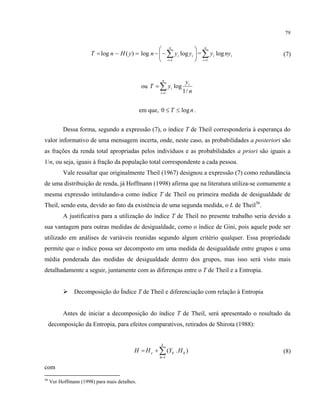 79
=−= )(log yHnT log n ⎟
⎠
⎞
⎜
⎝
⎛
−− ∑=
n
i
ii yy
1
log = i
n
i
i nyy log
1
∑=
(7)
ou ∑=
=
n
i
i
i
n
y
yT
1 /1
log
em que, nT log0 ≤≤ .
Dessa forma, segundo a expressão (7), o índice T de Theil corresponderia à esperança do
valor informativo de uma mensagem incerta, onde, neste caso, as probabilidades a posteriori são
as frações da renda total apropriadas pelos indivíduos e as probabilidades a priori são iguais a
1/n, ou seja, iguais à fração da população total correspondente a cada pessoa.
Vale ressaltar que originalmente Theil (1967) designou a expressão (7) como redundância
de uma distribuição de renda, já Hoffmann (1998) afirma que na literatura utiliza-se comumente a
mesma expressão intitulando-a como índice T de Theil ou primeira medida de desigualdade de
Theil, sendo esta, devido ao fato da existência de uma segunda medida, o L de Theil36
.
A justificativa para a utilização do índice T de Theil no presente trabalho seria devido a
sua vantagem para outras medidas de desigualdade, como o índice de Gini, pois aquele pode ser
utilizado em análises de variáveis reunidas segundo algum critério qualquer. Essa propriedade
permite que o índice possa ser decomposto em uma medida de desigualdade entre grupos e uma
média ponderada das medidas de desigualdade dentro dos grupos, mas isso será visto mais
detalhadamente a seguir, juntamente com as diferenças entre o T de Theil e a Entropia.
Decomposição do Índice T de Theil e diferenciação com relação à Entropia
Antes de iniciar a decomposição do índice T de Theil, será apresentado o resultado da
decomposição da Entropia, para efeitos comparativos, retirados de Shirota (1988):
∑=
+=
k
h
hhe HYHH
1
).( ( (8)
com
36
Ver Hoffmann (1998) para mais detalhes.
 