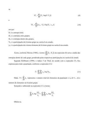 80
∑=
=
k
h
hhe YYH
1
)]/1(log.[ (9)
e
)]/(log.)/[(
1
hihh
nh
i
hih yYYyH ∑=
= ((10)
em que:
H: é a entropia total;
He: é a entropia entre grupos;
Hh: é a entropia dentro dos grupos;
Yh: é a participação do h-ésimo grupo na variável em estudo;
yhi: é a participação do i-ésimo elemento do h-ésimo grupo na variável em estudo.
Assim, conforme Shirota (1988), o termo ( )].[
1
∑=
k
h
hh HY da expressão (8) seria a média das
entropias dentro de cada grupo, ponderada pelas respectivas participações na variável de estudo.
Segundo Hoffmann (1998), o índice T de Theil, de acordo com a expressão (7), fica
expresso para toda a população, conforme a expressão (11):
hi
k
h
n
i
hi NyyT
h
log
1 1
∑∑= =
= (11)
Onde, ∑=
=
k
h
hnN
1
representa o número total de elementos da população e nh (h=1,...,k) o
número de elementos no h-ésimo grupo.
Somando e subtraindo na expressão (11) o termo:
∑∑∑ = ==
=
k
h
n
i h
h
hi
h
h
k
h
h
h
n
NY
y
n
NY
Y
1 11
loglog
Obtém-se,
 