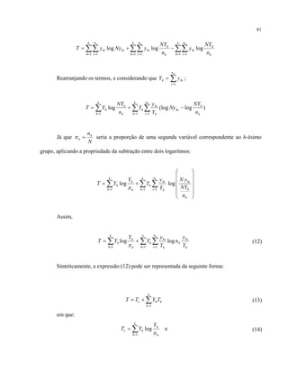 81
h
h
k
h
n
i
hi
h
h
k
h
n
i
hihi
k
h
n
i
hi
n
NY
y
n
NY
yNyyT
hhh
logloglog
1 11 11 1
∑∑∑∑∑∑ = == == =
−+=
Rearranjando os termos, e considerando que ∑=
=
hn
i
hih yY
1
;
)log(loglog
1 11 h
h
hi
k
h
n
i h
hi
h
k
h h
h
h
n
NY
Ny
Y
y
Y
n
NY
YT
h
−+= ∑ ∑∑ = ==
Já que
N
nh
h =π seria a proporção de uma segunda variável correspondente ao h-ésimo
grupo, aplicando a propriedade da subtração entre dois logaritmos:
⎟
⎟
⎟
⎟
⎠
⎞
⎜
⎜
⎜
⎜
⎝
⎛
+= ∑∑∑ ===
h
h
hi
n
i h
hi
k
h
h
h
h
k
h
h
n
NY
yN
Y
y
Y
Y
YT
h
loglog
111 π
Assim,
h
hi
h
n
i h
hi
k
h
h
h
h
k
h
h
Y
y
n
Y
y
Y
Y
YT
h
loglog
111
∑∑∑ ===
+=
π
(12)
Sinteticamente, a expressão (12) pode ser representada da seguinte forma:
h
k
h
he TYTT ∑=
+=
1
(13)
em que:
h
h
k
h
he
Y
YT
π
log
1
∑=
= e (14)
 