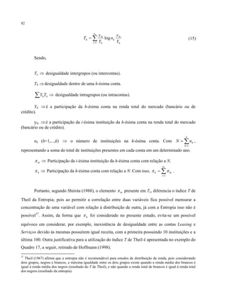 82
h
hi
h
n
i h
hi
h
Y
y
n
Y
y
T
h
log
1
∑=
= (15)
Sendo,
Te ⇒ desigualdade intergrupos (ou intercontas).
Th ⇒desigualdade dentro de uma h-ésima conta.
⇒∑ hhTY desigualdade intragrupos (ou intracontas).
Yh ⇒é a participação da h-ésima conta na renda total do mercado (bancário ou de
crédito).
yhi ⇒é a participação da i-ésima instituição da h-ésima conta na renda total do mercado
(bancário ou de crédito).
nh (h=1,...,k) ⇒ o número de instituições na h-ésima conta. Com ∑=
=
k
h
hnN
1
,
representando a soma do total de instituições presentes em cada conta em um determinado ano.
⇒hiπ Participação da i-ésima instituição da h-ésima conta com relação a N.
⇒hπ Participação da h-ésima conta com relação a N. Com isso, ∑=
=
hn
i
hih
1
ππ .
Portanto, segundo Shirota (1988), o elemento hiπ presente em Te, diferencia o índice T de
Theil da Entropia; pois ao permitir a correlação entre duas variáveis fica possível mensurar a
concentração de uma variável com relação à distribuição de outra, já com a Entropia isso não é
possível37
. Assim, da forma que hπ foi considerado no presente estudo, evita-se um possível
equívoco em considerar, por exemplo, inexistência de desigualdade entre as contas Leasing e
Serviços devido às mesmas possuírem igual receita, com a primeira possuindo 10 instituições e a
última 100. Outra justificativa para a utilização do índice T de Theil é apresentada no exemplo do
Quadro 17, a seguir, retirado de Hoffmann (1998).
37
Theil (1967) afirma que a entropia não é recomendável para estudos de distribuição de renda, pois considerando
dois grupos, negros e brancos, a máxima igualdade entre os dois grupos existe quando a renda média dos brancos é
igual à renda média dos negros (resultado do T de Theil), e não quando a renda total de brancos é igual à renda total
dos negros (resultado da entropia).
 