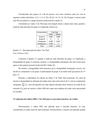 83
Considerando dois grupos (A e B) de pessoas, com cinco membros cada um, com as
seguintes rendas individuais: A [1; 1; 2; 4; 32] e B [16; 16; 16; 16; 16]. O grupo A possui renda
total 40 com média 8 e o grupo B possui renda total 80 e média 16.
Calculando-se o índice T de Theil para esta situação inicial, e depois para outra, quando a
renda de cada indivíduo do grupo A é duplicada, observa-se:
Componentes T de Theil
Antes Depois
Grupo A 0,866 0,866
Grupo B 0 0
Intragrupos 0,288 0,433
Entregrupos 0,056 0
Total 0,345 0,433
Quadro 17 – Decomposição do índice T de Theil
Fonte: Hoffmann (1998)
Conforme o Quadro 17, quando a renda de cada indivíduo do grupo A é duplicada, a
desigualdade do grupo A continua a mesma, e a desigualdade entregrupos não mais existe (pois
agora os dois grupos possuem renda total 80 e média 16).
No entanto, a desigualdade total aumentou, pois a desigualdade intragrupos cresceu, isto
devido ao componente Yh do grupo A (participação do grupo A na renda total) que passou de 1/3
para 1/2.
Portanto, a importância do cálculo do índice T de Theil total (expressão 13), além de
mostrar a desigualdade na obtenção de rendas entre cada conta através de Te; tem no componente
intragrupos hhTY∑ uma salvaguarda caso haja alguma alteração dessa natureza na renda de um
mercado (Th), pois até mesmo o índice HHI não capta uma mudança de renda como apresentada
no exemplo.
3.5 Aplicação dos índices HHI e T de Theil para os mercados bancário e de crédito
Primeiramente, o índice HHI será aplicado para o mercado bancário, ou seja,
considerando as rendas totais de cada instituição. Posteriormente, o mesmo será aplicado quando
 