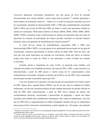 91
Tesouraria apresentou crescimento considerável, mas não passou do nível de mercado
desconcentrado, pois mesmo obtendo a maior renda total do período 44
, também apresentou o
maior número de instituições (Anexo E – Tabela 16). A conta Participações aumentou seu nível
de concentração, passando de desconcentrada (2001 e 2002) para moderadamente concentrada
(2003 a 2007), pois exceto de 2005 para 2006, em todos os outros anos apresentou redução no
número de instituições. Observando relatórios do Bacen (2001b, 2002b, 2003b, 2004b, 2005b,
2006b e 2007b), constatou-se que o decrescimento no número de instituições para esta conta foi
decorrente do aumento da participação dos bancos privados nacionais no mercado bancário
brasileiro, através de operações de transferências de controle acionário45
.
A conta Serviços passou de moderadamente concentrada (2001 a 2005) para
desconcentrada (2006 e 2007), e Leasing apesar de ter apresentado decrescimento em seu grau de
concentração, continuou apresentando os maiores valores do índice HHI. Além do mais, vale
citar que essa conta representou um mercado em crescimento, sendo que obteve as menores
rendas entre todas as contas da Tabela 5, mas apresentou a maior evolução nas mesmas
(1.428,50%).
Contudo, devido à importância da conta Crédito, já destacada neste trabalho, será
realizada uma análise mais detalhada da mesma. Nos anos de 2001 e 2002, a conta encontrava-se
desconcentrada, a partir de 2003 passou a valores acima de 0,1 caracterizando-a como
moderadamente concentrada, chegando ao máximo de 0,1644 no ano de 2007, valor considerado
próximo para mercado concentrado (maior que 0,18).
Com isso, destacou-se no período a elevação do grau de concentração em Crédito a partir
de 2003. Apesar disso, segundo Bacen (2003b), este foi um ano onde as condições de crédito
melhoraram, em face das incertezas políticas do país surgidas decorrente do período eleitoral no
final de 2002. Mais especificamente, a partir de 2003 houve aumento do número dos
correspondentes bancários, incentivando a bancarização da população, e apesar dos dados
utilizados neste trabalho não contabilizarem informações sobre rendas de empréstimos, vale citar
que em 2003 houve a regulamentação do crédito consignado, fazendo com que os empréstimos
para pessoas físicas crescessem constantemente a partir daquele ano. Até porque, esta operação
44
Rendas em operações com derivativos teve participação de aproximadamente 70% nas rendas da conta Tesouraria,
em praticamente todos os anos.
45
A conta rendas de ajustes em investimentos em coligadas e controladas obteve na maioria dos anos as maiores
rendas da conta agregada Participações. Apenas no ano de 2002 a conta rendas de ajustes em investimento no
exterior foi maior, decorrente da desvalorização cambial deste ano.
 