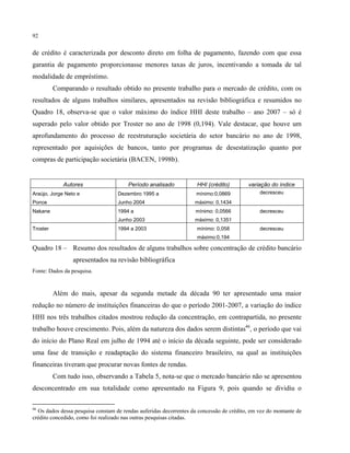 92
de crédito é caracterizada por desconto direto em folha de pagamento, fazendo com que essa
garantia de pagamento proporcionasse menores taxas de juros, incentivando a tomada de tal
modalidade de empréstimo.
Comparando o resultado obtido no presente trabalho para o mercado de crédito, com os
resultados de alguns trabalhos similares, apresentados na revisão bibliográfica e resumidos no
Quadro 18, observa-se que o valor máximo do índice HHI deste trabalho – ano 2007 – só é
superado pelo valor obtido por Troster no ano de 1998 (0,194). Vale destacar, que houve um
aprofundamento do processo de reestruturação societária do setor bancário no ano de 1998,
representado por aquisições de bancos, tanto por programas de desestatização quanto por
compras de participação societária (BACEN, 1998b).
Autores Período analisado HHI (crédito) variação do índice
Araújo, Jorge Neto e Dezembro 1995 a mínimo:0,0869 decresceu
Ponce Junho 2004 máximo: 0,1434
Nakane 1994 a mínimo: 0,0566 decresceu
Junho 2003 máximo: 0,1351
Troster 1994 a 2003 mínimo: 0,058 decresceu
máximo:0,194
Quadro 18 – Resumo dos resultados de alguns trabalhos sobre concentração de crédito bancário
apresentados na revisão bibliográfica
Fonte: Dados da pesquisa.
Além do mais, apesar da segunda metade da década 90 ter apresentado uma maior
redução no número de instituições financeiras do que o período 2001-2007, a variação do índice
HHI nos três trabalhos citados mostrou redução da concentração, em contrapartida, no presente
trabalho houve crescimento. Pois, além da natureza dos dados serem distintas46
, o período que vai
do início do Plano Real em julho de 1994 até o início da década seguinte, pode ser considerado
uma fase de transição e readaptação do sistema financeiro brasileiro, na qual as instituições
financeiras tiveram que procurar novas fontes de rendas.
Com tudo isso, observando a Tabela 5, nota-se que o mercado bancário não se apresentou
desconcentrado em sua totalidade como apresentado na Figura 9, pois quando se dividiu o
46
Os dados dessa pesquisa constam de rendas auferidas decorrentes da concessão de crédito, em vez do montante de
crédito concedido, como foi realizado nas outras pesquisas citadas.
 