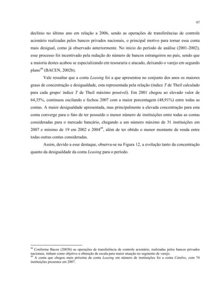 97
declínio no último ano em relação a 2006, sendo as operações de transferências de controle
acionário realizadas pelos bancos privados nacionais, o principal motivo para tornar essa conta
mais desigual, como já observado anteriormente. No início do período de análise (2001-2002),
esse processo foi incentivado pela redução do número de bancos estrangeiros no país, sendo que
a maioria destes acabou se especializando em tesouraria e atacado, deixando o varejo em segundo
plano48
(BACEN, 2002b).
Vale ressaltar que a conta Leasing foi a que apresentou no conjunto dos anos os maiores
graus de concentração e desigualdade, esta representada pela relação (índice T de Theil calculado
para cada grupo/ índice T de Theil máximo possível). Em 2001 chegou ao elevado valor de
64,35%, continuou oscilando e fechou 2007 com a maior porcentagem (48,91%) entre todas as
contas. A maior desigualdade apresentada, mas principalmente a elevada concentração para esta
conta converge para o fato de ter possuído o menor número de instituições entre todas as contas
consideradas para o mercado bancário, chegando a um número máximo de 31 instituições em
2007 e mínimo de 19 em 2002 e 200449
, além de ter obtido o menor montante de renda entre
todas outras contas consideradas.
Assim, devido a esse destaque, observa-se na Figura 12, a evolução tanto da concentração
quanto da desigualdade da conta Leasing para o período.
48
Conforme Bacen (2003b) as operações de transferência de controle acionário, realizadas pelos bancos privados
nacionais, tinham como objetivo a obtenção de escala para maior atuação no segmento de varejo.
49
A conta que chegou mais próxima da conta Leasing em número de instituições foi a conta Câmbio, com 74
instituições presentes em 2007.
 