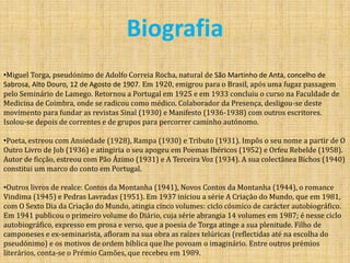 BiografiaMiguel Torga, pseudónimo de Adolfo Correia Rocha, natural de São Martinho de Anta, concelho de Sabrosa, Alto Douro, 12 de Agosto de 1907. Em 1920, emigrou para o Brasil, após uma fugaz passagem pelo Seminário de Lamego. Retornou a Portugal em 1925 e em 1933 concluiu o curso na Faculdade de Medicina de Coimbra, onde se radicou como médico. Colaborador da Presença, desligou-se deste movimento para fundar as revistas Sinal (1930) e Manifesto (1936-1938) com outros escritores. Isolou-se depois de correntes e de grupos para percorrer caminho autónomo. 