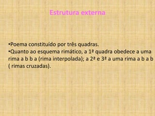 Poema “Brinquedo”Análise da estrutura internaNeste poema, o sujeito poético narra um sonho “Uma grande estrela de papel/um cordel/e um menino de bibe”.        Na segunda quadra estamos perante um sonho dentro de um sonho que, desde logo, se assume pelo gesto do menino de lançar a estrela de papel.        Na terceira quadra a estrela transforma-se numa estrela verdadeira, visto que o sonho é capaz de operar qualquer transfiguração.        A sua atitude final de cortar o cordel, implica que o menino já tinha concluído o que pretendia, a ilusão já fora semeada e o resultado conseguido.        Neste poema verifica-se o regresso à infância, à idade da inocência, da ilusão, do sonho, traduzindo também um sentimento de enternecimento, de ternura pela tenra idade da personagem envolvida.