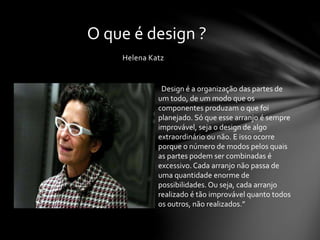 Helena Katz
O que é design ?
“Design é a organização das partes de
um todo, de um modo que os
componentes produzam o que foi
planejado. Só que esse arranjo é sempre
improvável, seja o design de algo
extraordinário ou não. E isso ocorre
porque o número de modos pelos quais
as partes podem ser combinadas é
excessivo. Cada arranjo não passa de
uma quantidade enorme de
possibilidades. Ou seja, cada arranjo
realizado é tão improvável quanto todos
os outros, não realizados.”
 