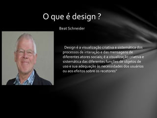 Beat Schneider
O que é design ?
“Design é a visualização criativa e sistemática dos
processos de interação e das mensagens de
diferentes atores sociais; é a visualização criativa e
sistemática das diferentes funções de objetos de
uso e sua adequação às necessidades dos usuários
ou aos efeitos sobre os recetores”
 