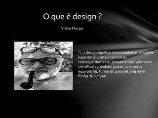 Vilém Flusser
O que é design ?
“(…) design significa aproximadamente aquele
lugar em que arte e técnica (e,
consequentemente, pensamentos, valorativo
científico) caminham juntas, com pesos
equivalente, tornando possível uma nova
forma de cultura”
 